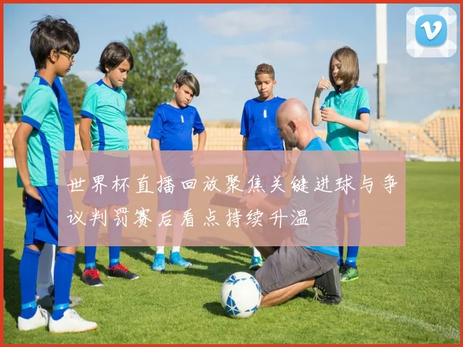 世界杯直播回放聚焦关键进球与争议判罚赛后看点持续升温