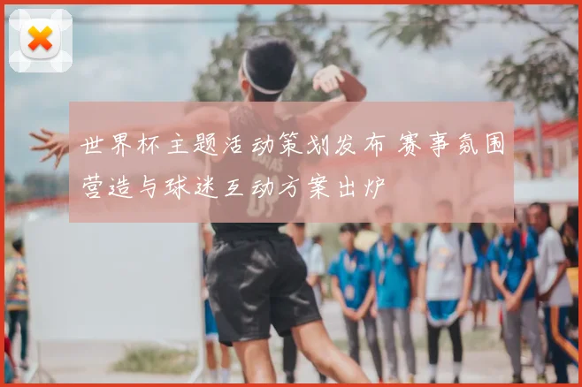 世界杯主题活动策划发布 赛事氛围营造与球迷互动方案出炉