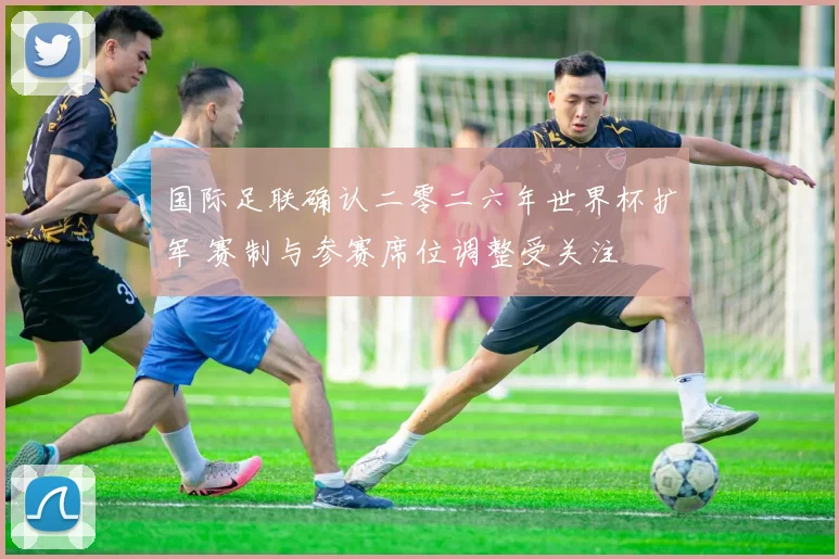国际足联确认二零二六年世界杯扩军 赛制与参赛席位调整受关注