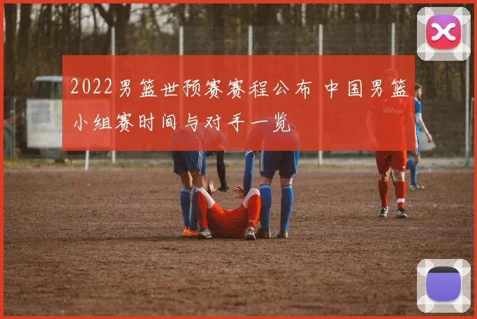 2022男篮世预赛赛程公布 中国男篮小组赛时间与对手一览