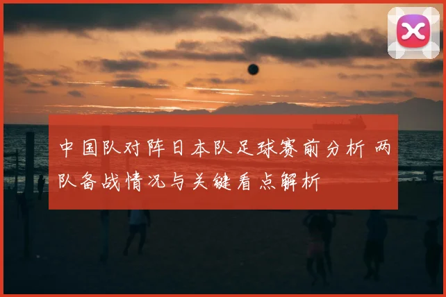 中国队对阵日本队足球赛前分析 两队备战情况与关键看点解析