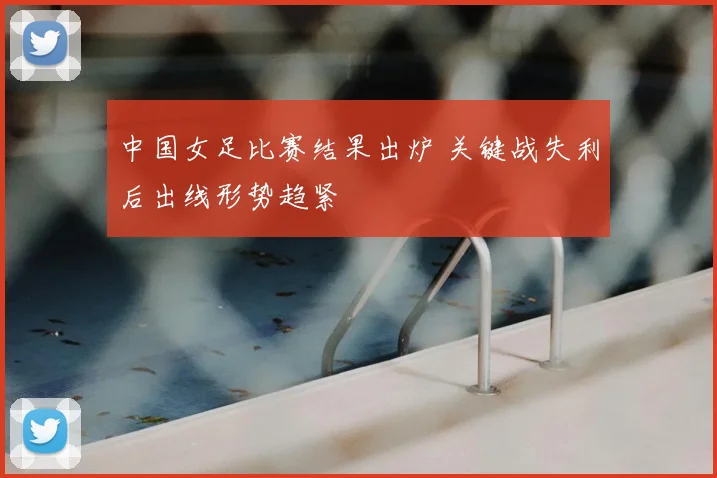 中国女足比赛结果出炉 关键战失利后出线形势趋紧