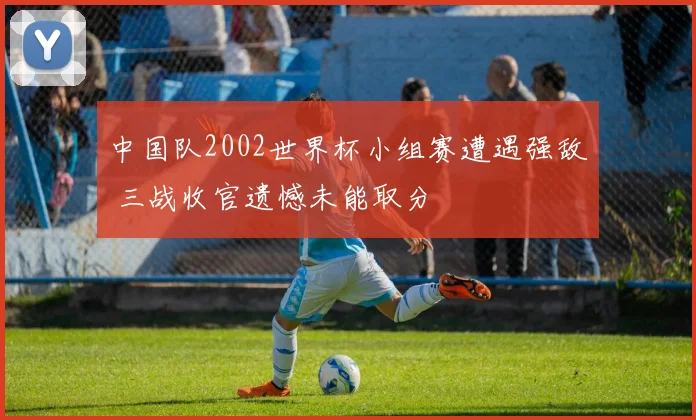 中国队2002世界杯小组赛遭遇强敌 三战收官遗憾未能取分