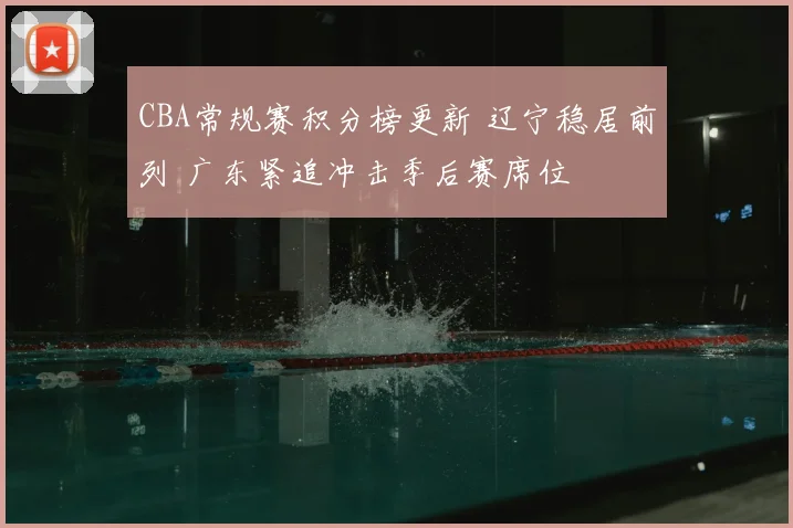 CBA常规赛积分榜更新 辽宁稳居前列 广东紧追冲击季后赛席位