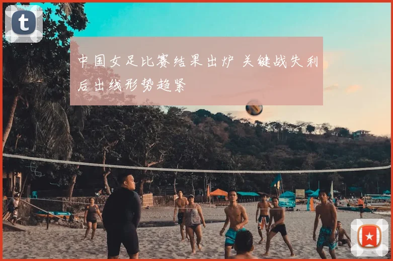 中国女足比赛结果出炉 关键战失利后出线形势趋紧