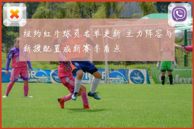 纽约红牛球员名单更新 主力阵容与新援配置成新赛季看点