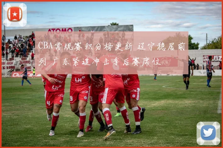 CBA常规赛积分榜更新 辽宁稳居前列 广东紧追冲击季后赛席位