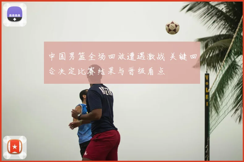 中国男篮全场回放遭遇激战 关键回合决定比赛结果与晋级看点