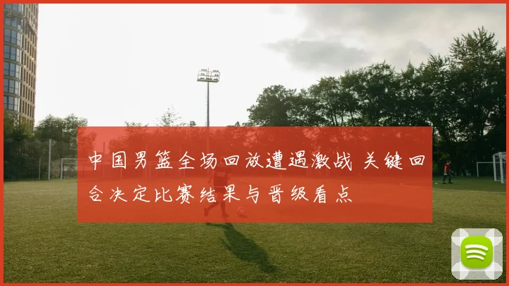 中国男篮全场回放遭遇激战 关键回合决定比赛结果与晋级看点