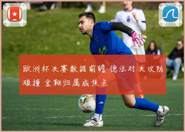 欧洲杯决赛数据前瞻 德法对决攻防碰撞 金靴归属成焦点