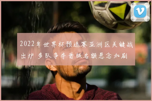 2022年世界杯预选赛亚洲区关键战出炉 多队争夺晋级名额悬念加剧