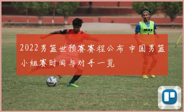 2022男篮世预赛赛程公布 中国男篮小组赛时间与对手一览