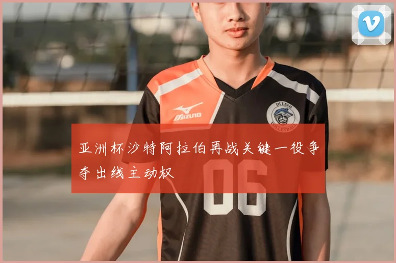 亚洲杯沙特阿拉伯再战关键一役争夺出线主动权