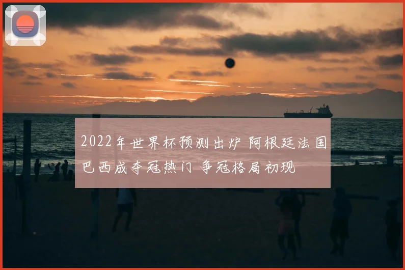 2022年世界杯预测出炉 阿根廷法国巴西成夺冠热门 争冠格局初现
