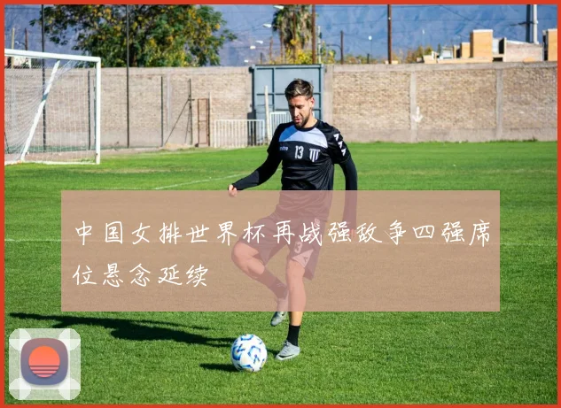 中国女排世界杯再战强敌争四强席位悬念延续