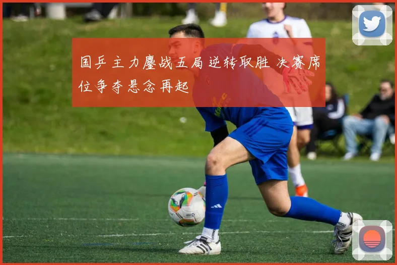 国乒主力鏖战五局逆转取胜 决赛席位争夺悬念再起