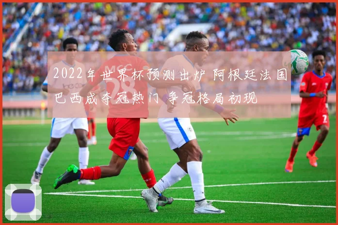 2022年世界杯预测出炉 阿根廷法国巴西成夺冠热门 争冠格局初现