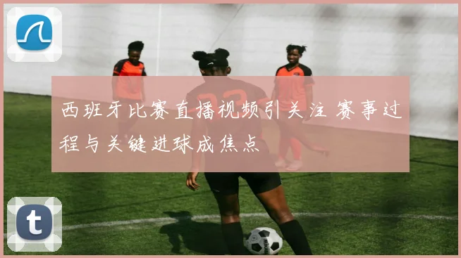 西班牙比赛直播视频引关注 赛事过程与关键进球成焦点