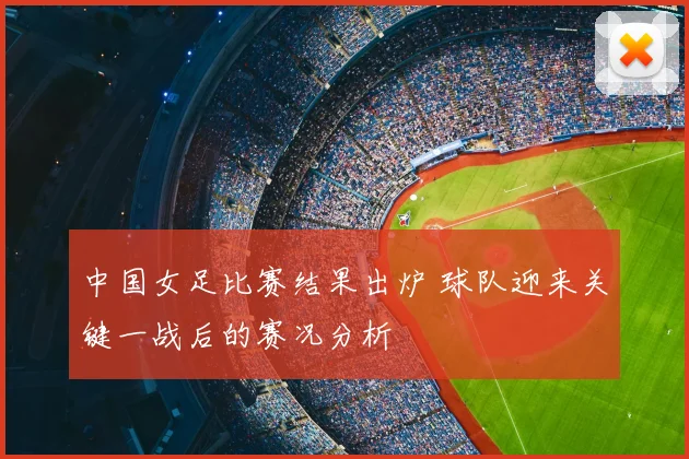 中国女足比赛结果出炉 球队迎来关键一战后的赛况分析