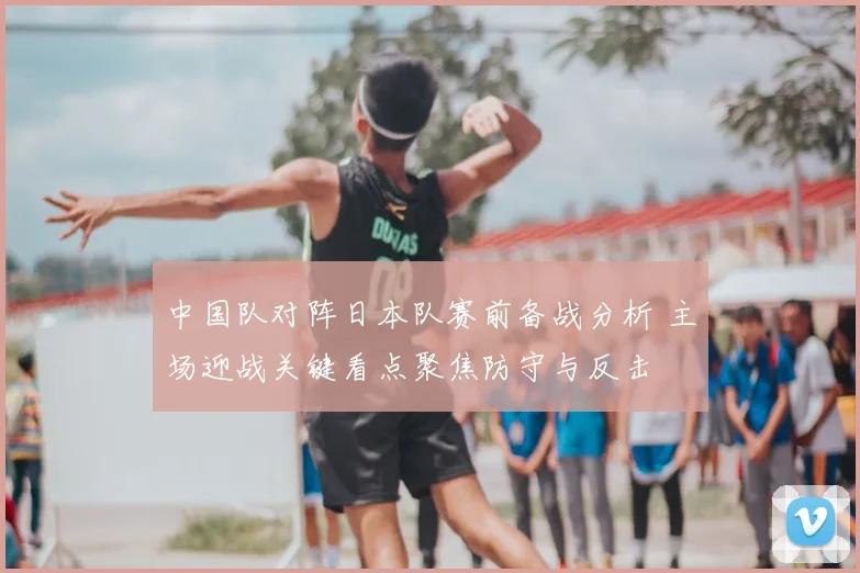 中国队对阵日本队赛前备战分析 主场迎战关键看点聚焦防守与反击
