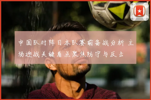 中国队对阵日本队赛前备战分析 主场迎战关键看点聚焦防守与反击
