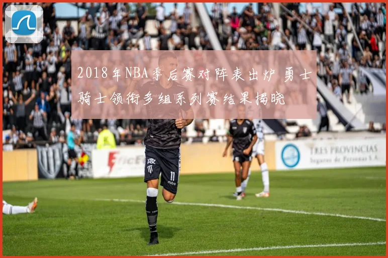 2018年NBA季后赛对阵表出炉 勇士骑士领衔多组系列赛结果揭晓