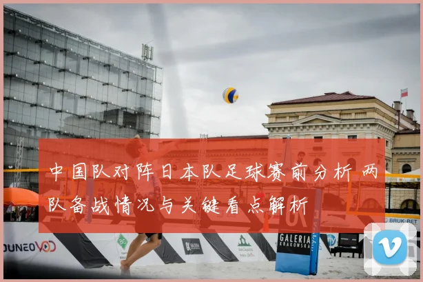 中国队对阵日本队足球赛前分析 两队备战情况与关键看点解析